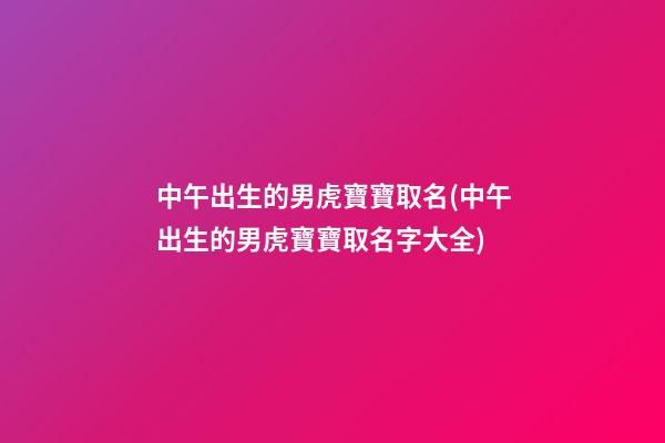 中午出生的男虎寶寶取名(中午出生的男虎寶寶取名字大全)
