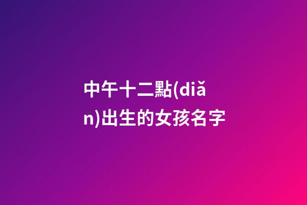 中午十二點(diǎn)出生的女孩名字(中午12點(diǎn)生辰女孩)