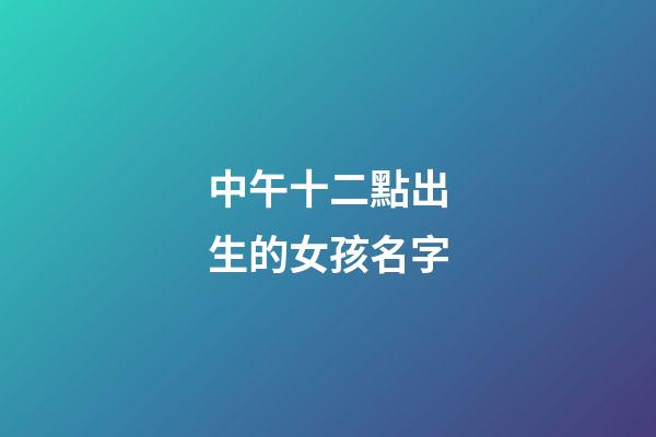 中午十二點出生的女孩名字(中午12點生辰女孩)-第1張-女孩起名-玄機派
