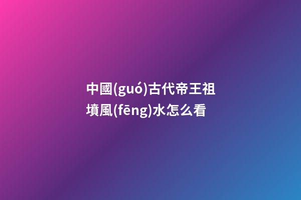 中國(guó)古代帝王祖墳風(fēng)水怎么看