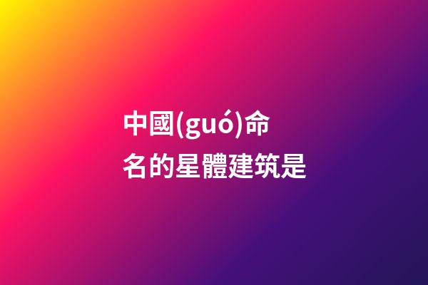 中國(guó)命名的星體建筑是