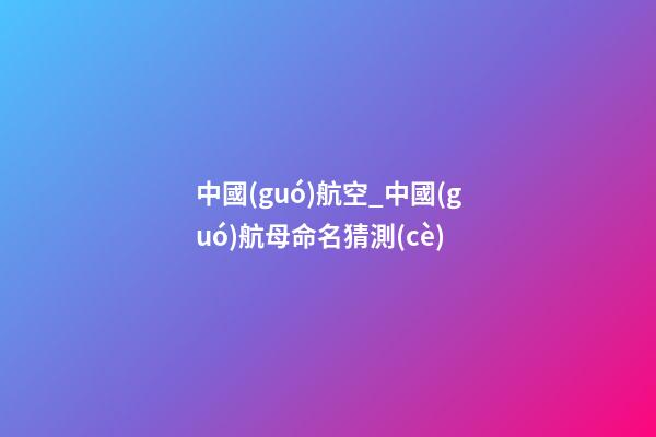 中國(guó)航空_中國(guó)航母命名猜測(cè)-第1張-公司起名-玄機(jī)派
