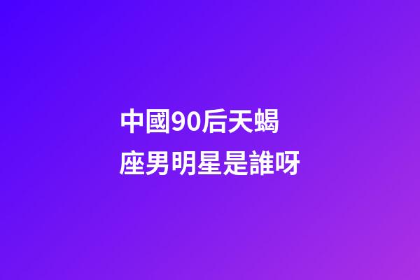 中國90后天蝎座男明星是誰呀