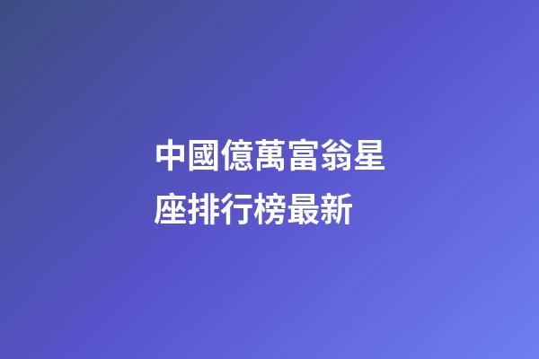 中國億萬富翁星座排行榜最新-第1張-星座運勢-玄機派