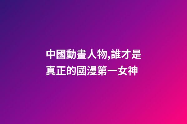 中國動畫人物,誰才是真正的國漫第一女神-第1張-觀點-玄機派