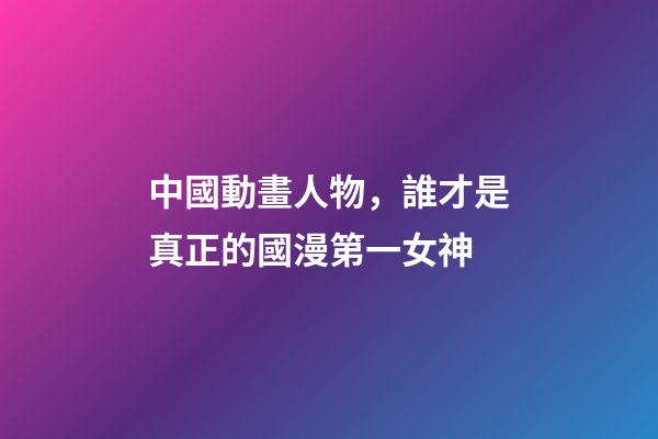 中國動畫人物，誰才是真正的國漫第一女神-第1張-觀點-玄機派