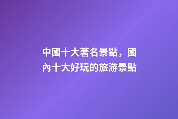 中國十大著名景點，國內十大好玩的旅游景點-第1張-觀點-玄機派