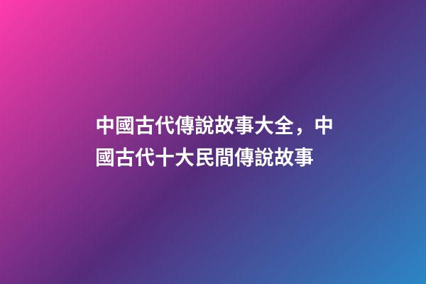 中國古代傳說故事大全，中國古代十大民間傳說故事(組圖)-第1張-觀點-玄機派