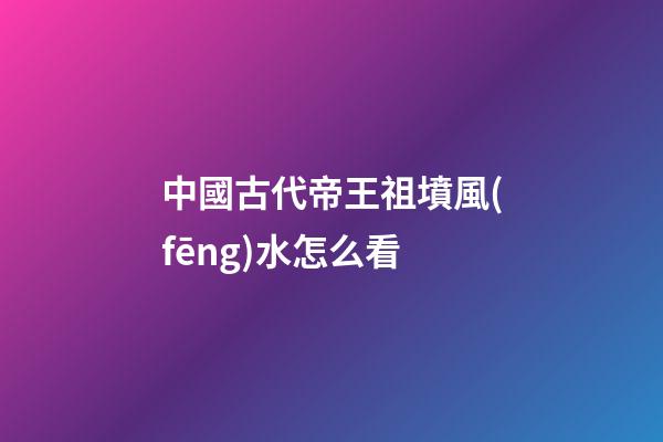 中國古代帝王祖墳風(fēng)水怎么看