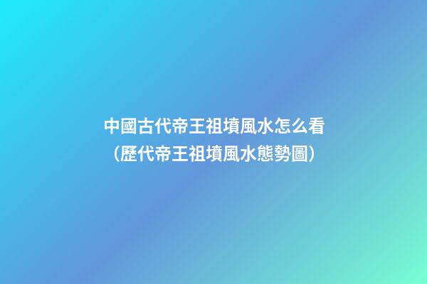 中國古代帝王祖墳風水怎么看（歷代帝王祖墳風水態勢圖）
