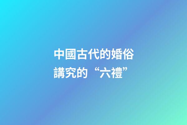 中國古代的婚俗講究的“六禮”