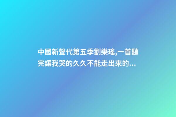 中國新聲代第五季劉樂瑤,一首聽完讓我哭的久久不能走出來的歌-第1張-觀點-玄機派