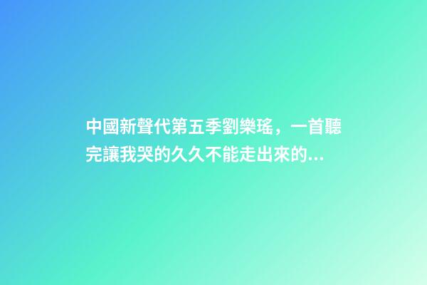中國新聲代第五季劉樂瑤，一首聽完讓我哭的久久不能走出來的歌