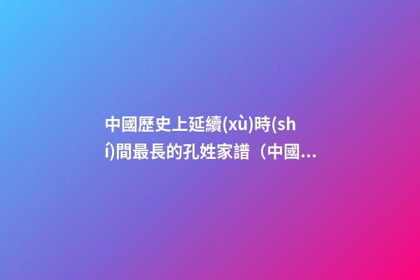 中國歷史上延續(xù)時(shí)間最長的孔姓家譜（中國歷史上延續(xù)時(shí)間最長的孔姓家譜是）