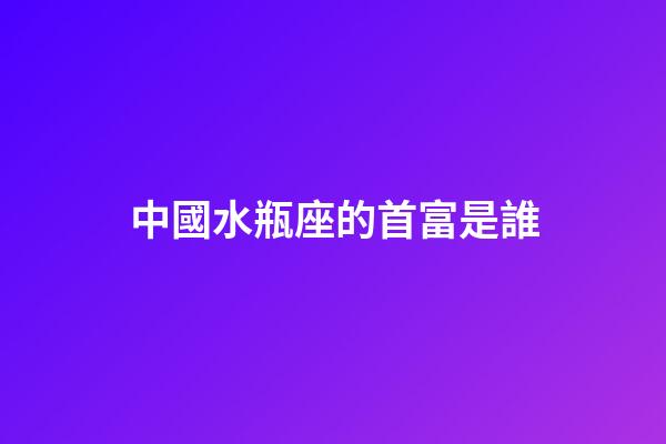 中國水瓶座的首富是誰