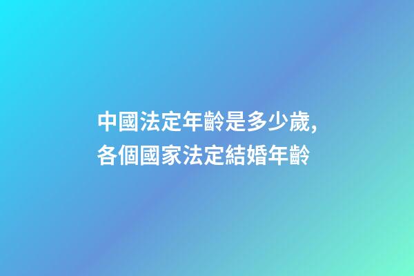 中國法定年齡是多少歲,各個國家法定結婚年齡-第1張-觀點-玄機派