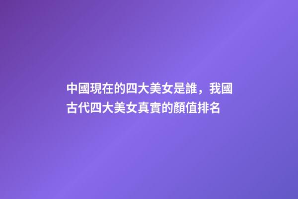 中國現在的四大美女是誰，我國古代四大美女真實的顏值排名-第1張-觀點-玄機派