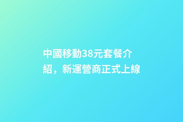中國移動38元套餐介紹，新運營商正式上線-第1張-觀點-玄機派