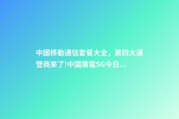 中國移動通信套餐大全，第四大運營商來了!中國廣電5G今日正式放號-第1張-觀點-玄機派
