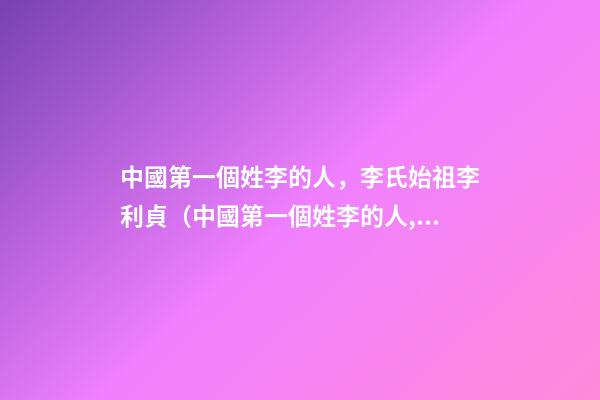 中國第一個姓李的人，李氏始祖李利貞（中國第一個姓李的人,李氏始祖李利貞是誰）