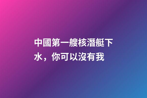 中國第一艘核潛艇下水，你可以沒有我-第1張-觀點-玄機派