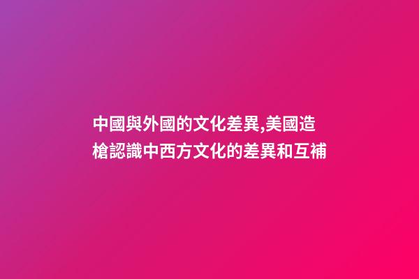 中國與外國的文化差異,美國造槍認識中西方文化的差異和互補-第1張-觀點-玄機派