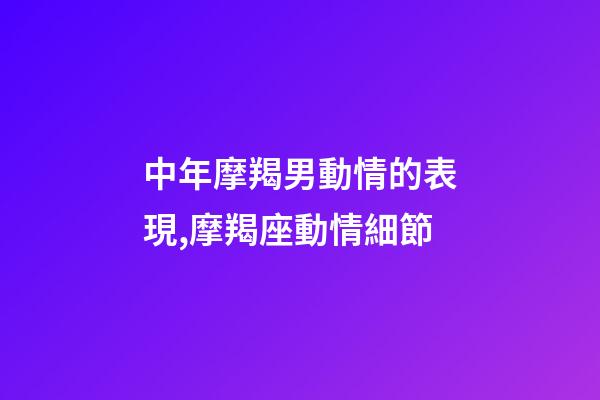 中年摩羯男動情的表現,摩羯座動情細節-第1張-觀點-玄機派
