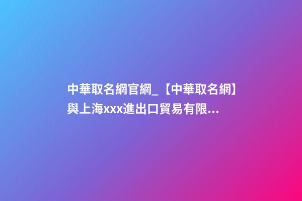 中華取名網官網_【中華取名網】與上海xxx進出口貿易有限公司簽約-第1張-公司起名-玄機派