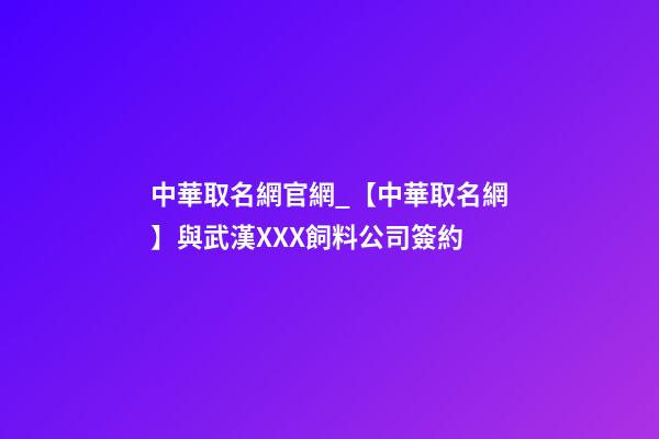 中華取名網官網_【中華取名網】與武漢XXX飼料公司簽約-第1張-公司起名-玄機派
