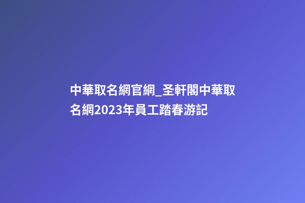 中華取名網官網_圣軒閣中華取名網2023年員工踏春游記-第1張-公司起名-玄機派
