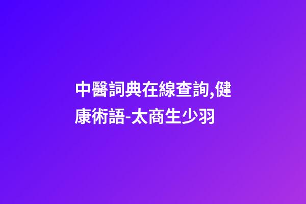 中醫詞典在線查詢,健康術語-太商生少羽-第1張-觀點-玄機派