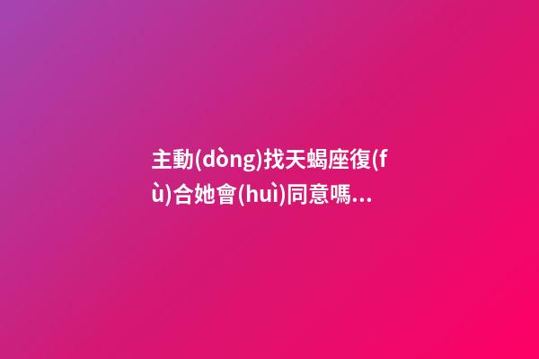 主動(dòng)找天蝎座復(fù)合她會(huì)同意嗎女生-第1張-星座運(yùn)勢(shì)-玄機(jī)派