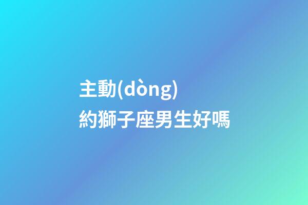 主動(dòng)約獅子座男生好嗎-第1張-星座運(yùn)勢(shì)-玄機(jī)派