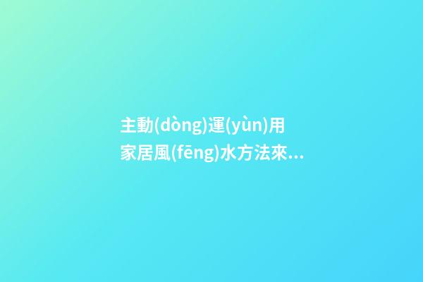 主動(dòng)運(yùn)用家居風(fēng)水方法來轉(zhuǎn)運(yùn)招財(cái)