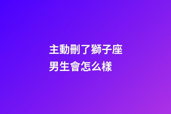 主動刪了獅子座男生會怎么樣-第1張-星座運勢-玄機派