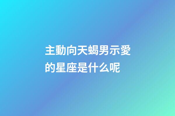 主動向天蝎男示愛的星座是什么呢-第1張-星座運勢-玄機派