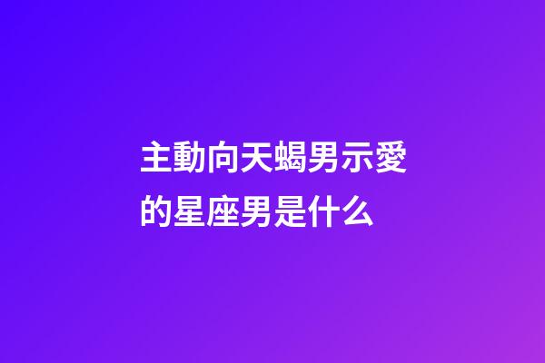 主動向天蝎男示愛的星座男是什么-第1張-星座運(yùn)勢-玄機(jī)派