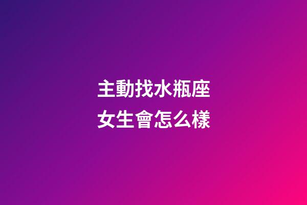 主動找水瓶座女生會怎么樣-第1張-星座運勢-玄機派
