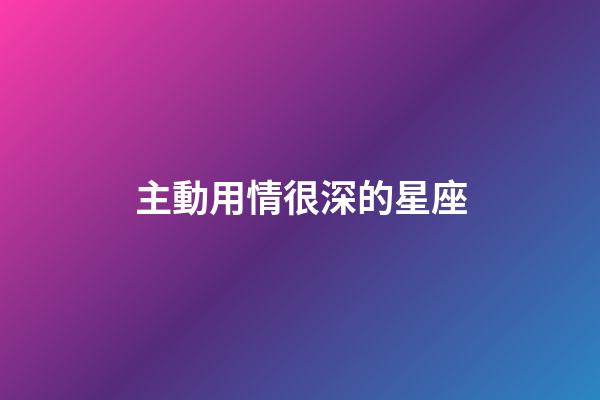 主動用情很深的星座-第1張-星座運勢-玄機派