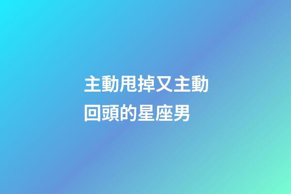 主動甩掉又主動回頭的星座男-第1張-星座運勢-玄機派