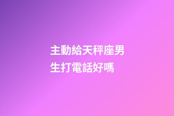 主動給天秤座男生打電話好嗎-第1張-星座運勢-玄機派