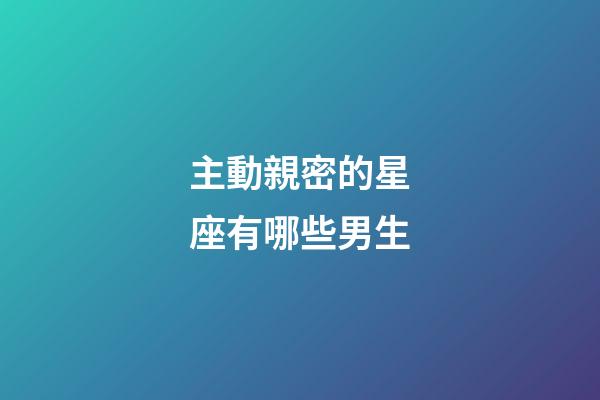 主動親密的星座有哪些男生-第1張-星座運勢-玄機派