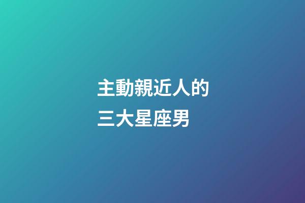 主動親近人的三大星座男