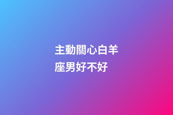 主動關心白羊座男好不好-第1張-星座運勢-玄機派