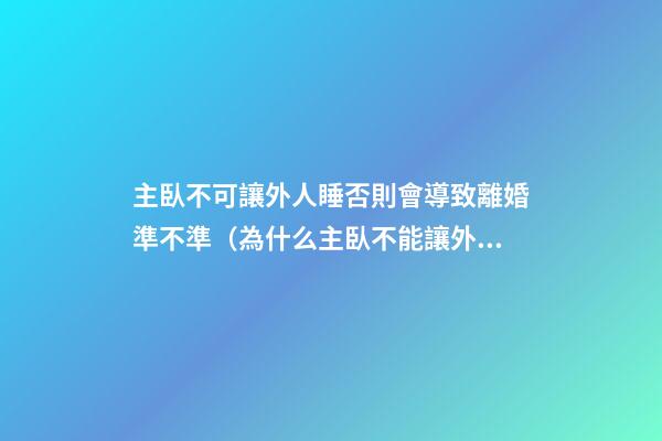 主臥不可讓外人睡否則會導致離婚準不準（為什么主臥不能讓外人夫妻睡）