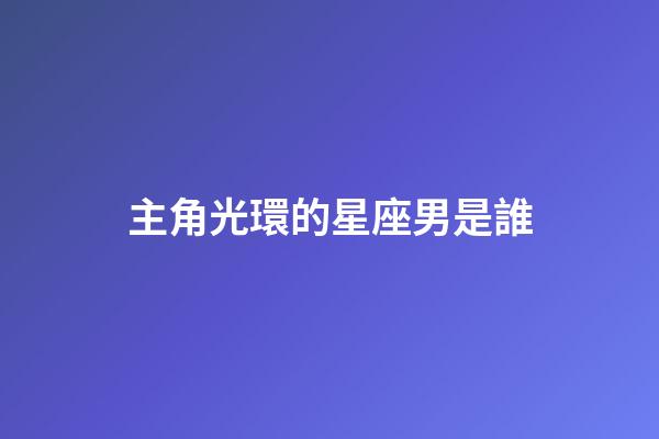 主角光環的星座男是誰-第1張-星座運勢-玄機派
