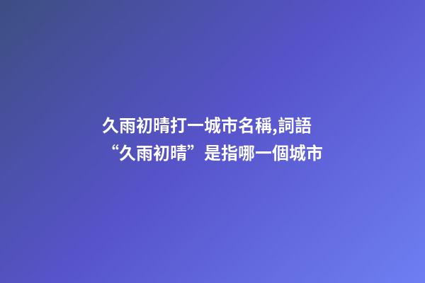 久雨初晴打一城市名稱,詞語“久雨初晴”是指哪一個城市
