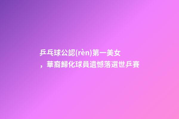 乒乓球公認(rèn)第一美女，華裔歸化球員遺憾落選世乒賽-第1張-觀點(diǎn)-玄機(jī)派