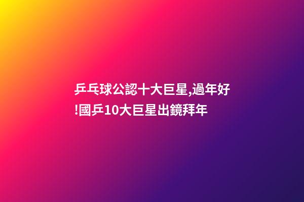 乒乓球公認十大巨星,過年好!國乒10大巨星出鏡拜年-第1張-觀點-玄機派