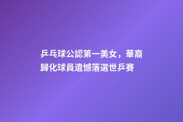 乒乓球公認第一美女，華裔歸化球員遺憾落選世乒賽-第1張-觀點-玄機派